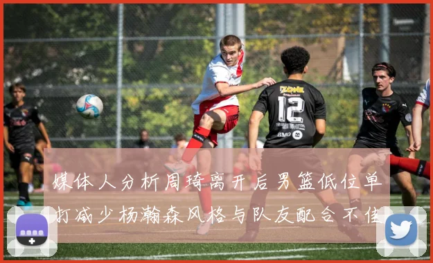 媒体人分析周琦离开后男篮低位单打减少杨瀚森风格与队友配合不佳