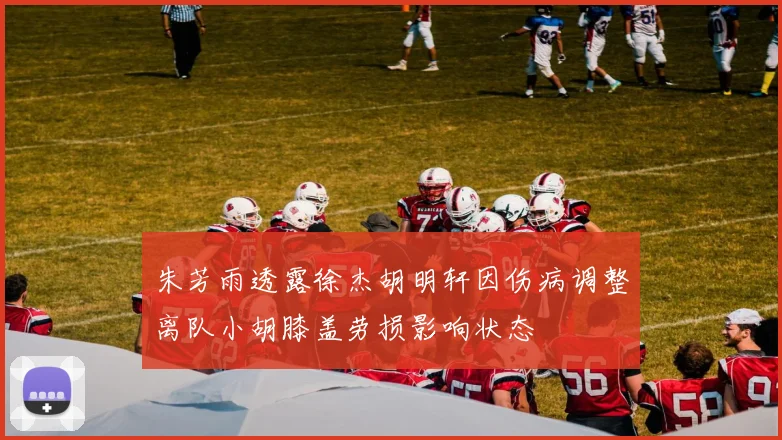 朱芳雨透露徐杰胡明轩因伤病调整离队小胡膝盖劳损影响状态