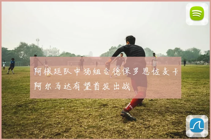 阿根廷队中场组合德保罗恩佐麦卡阿尔马达有望首发出战