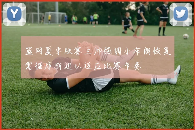 篮网夏季联赛主帅强调小布朗恢复需循序渐进以适应比赛节奏