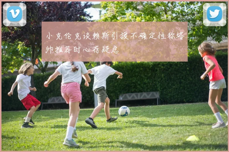 小克伦克谈赖斯引援不确定性称塔帅推荐时心存疑虑