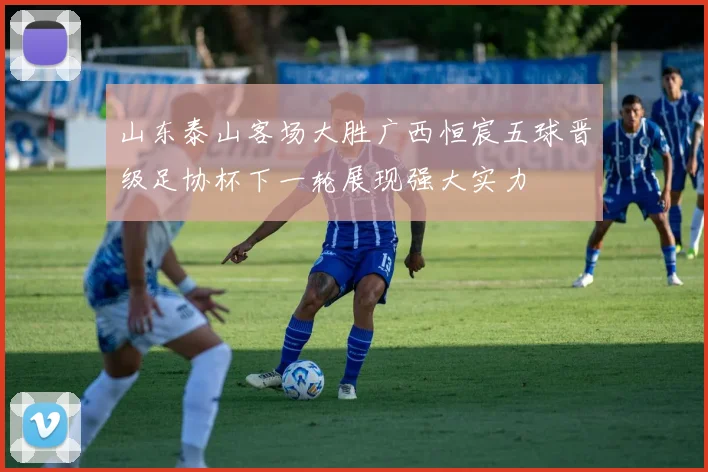 山东泰山客场大胜广西恒宸五球晋级足协杯下一轮展现强大实力