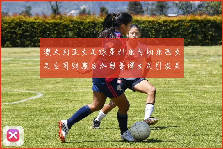 澳大利亚女足球星科尔与切尔西女足合同到期后加盟哥谭女足引发关注