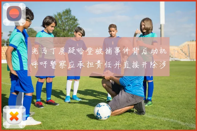 老马丁质疑哈登被捕事件背后动机呼吁警察应承担责任并直接开除涉事人员