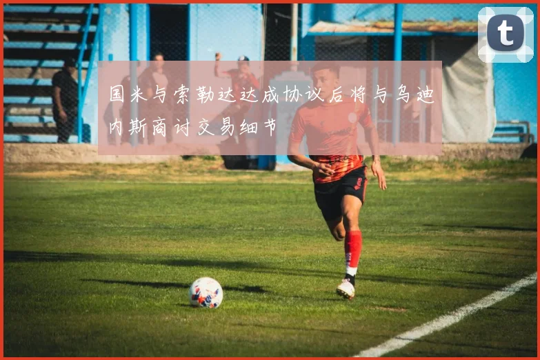 国米与索勒达达成协议后将与乌迪内斯商讨交易细节