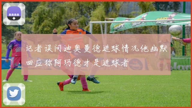 记者误问迪奥曼德进球情况他幽默回应称阿玛德才是进球者