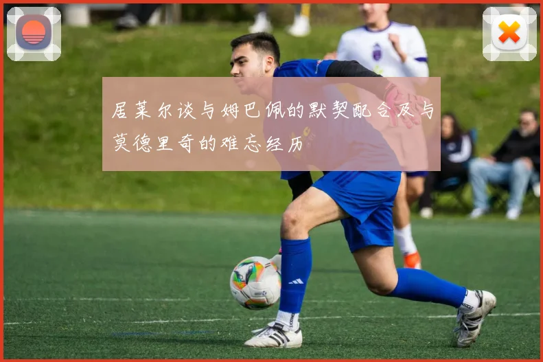 居莱尔谈与姆巴佩的默契配合及与莫德里奇的难忘经历