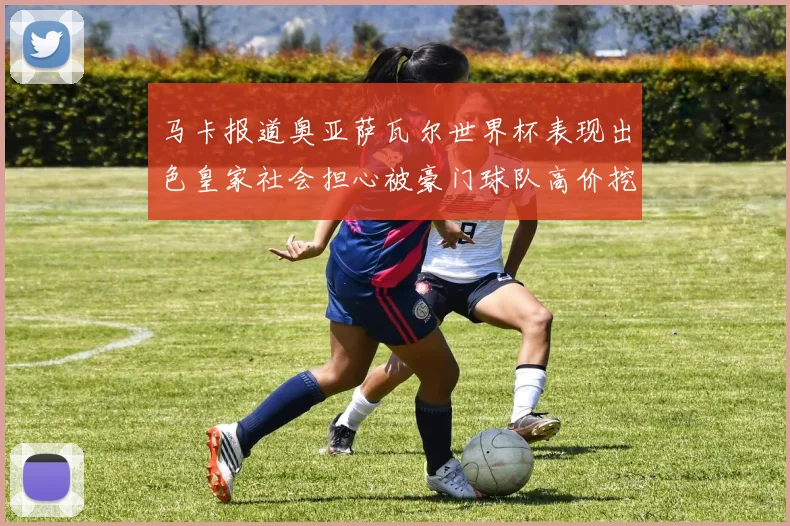 马卡报道奥亚萨瓦尔世界杯表现出色皇家社会担心被豪门球队高价挖角