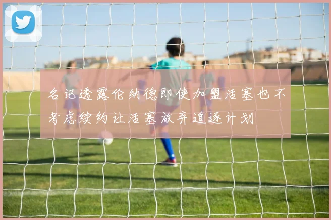 名记透露伦纳德即使加盟活塞也不考虑续约让活塞放弃追逐计划