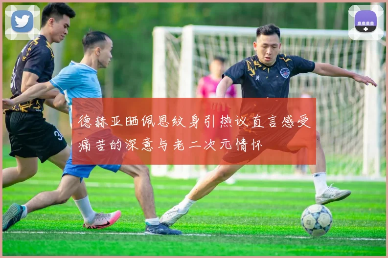 德赫亚晒佩恩纹身引热议直言感受痛苦的深意与老二次元情怀