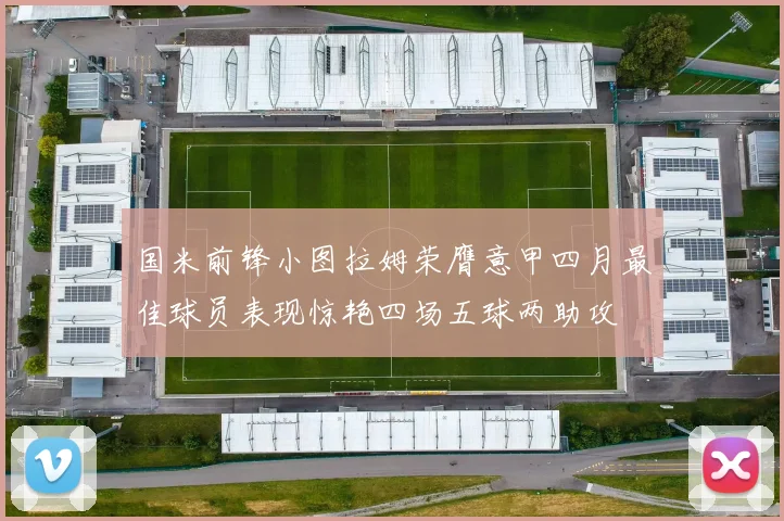 国米前锋小图拉姆荣膺意甲四月最佳球员表现惊艳四场五球两助攻
