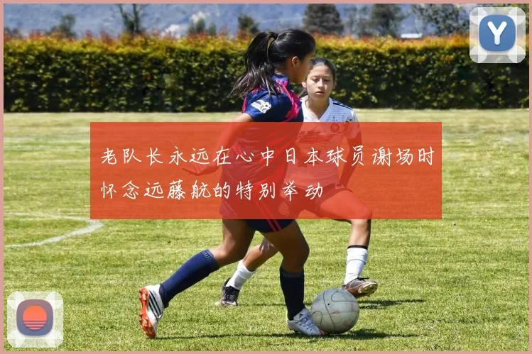 老队长永远在心中日本球员谢场时怀念远藤航的特别举动