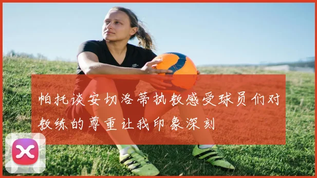 帕托谈安切洛蒂执教感受球员们对教练的尊重让我印象深刻