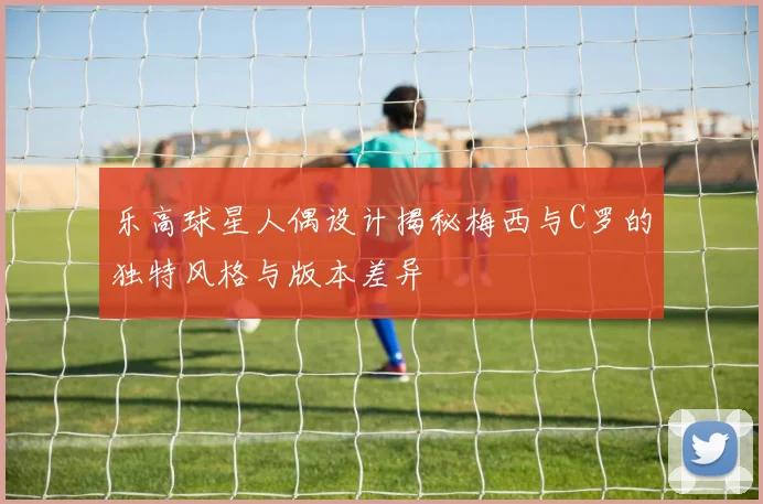 乐高球星人偶设计揭秘梅西与C罗的独特风格与版本差异
