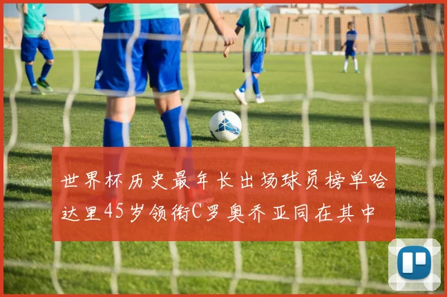 世界杯历史最年长出场球员榜单哈达里45岁领衔C罗奥乔亚同在其中
