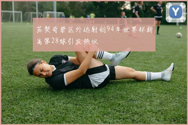 苏契奇禁区外远射创94年世界杯新高第28球引发热议
